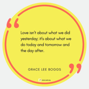 â€œLove isn't about what we did yesterday; it's about what we do today and tomorrow and the day afterâ€ â€• Grace Lee Boggs