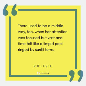 "There used to be a middle way, too, when her attention was focussed but vast and time felt like a limpid pool ringed by sunlit ferns.â€ --Ruth Ozeki