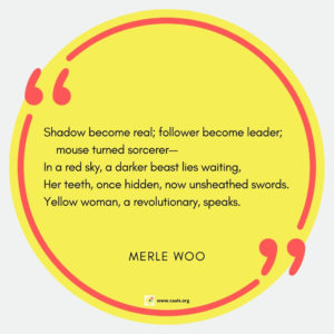 "Shadow become real; follower become leader; mouse turned sorcerer-- In a red sky, a darker beast lies waiting, Her teeth, once hidden, now unsheathed swords. Yellow woman, a revolutionary, speaks." --Merle Woo