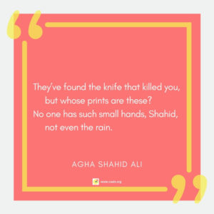 "Theyâ€™ve found the knife that killed you, but whose prints are these? / No one has such small hands, Shahid, not even the rain." --Agha Shahid Ali