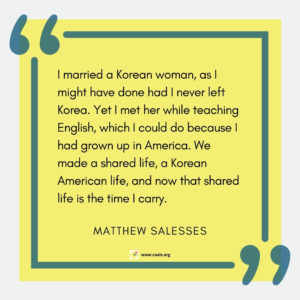 "I married a Korean woman, as I might have done had I never left Korea. Yet I met her while teaching English, which I could do because I had grown up in America. We made a shared life, a Korean American life, and now that shared life is the time I carry." --Matthew Salesses