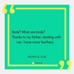 "Birds? What are birds? / Thanks to my father, reading with me, I have more feathers." --Monica Sok