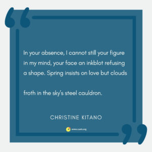 "In your absence, I cannot still your figure in my mind, your face an inkblot refusing a shape. Spring insists on love but clouds  froth in the skyâ€™s steel cauldron." --Christine Kitano