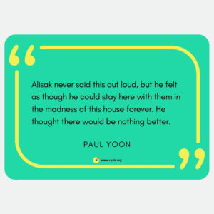 "Alisak never said this out loud, but he felt as thought he could stay here with them in the madness of this house forever. He thought there would be nothing better." --Paul Yoon