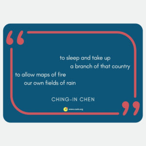 "to sleep and take up / a branch of that country / to allow maps of fire / our own fields of rain" --Ching-In Chen