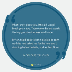 "What I know about you, little girl, would break you in two. Those were the last words that my grandmother ever said to me. B**ch, I said back to her in a voice as calm as if she had asked me for the time and I, standing by her bedside, had replied, Noon." --Monique Truong