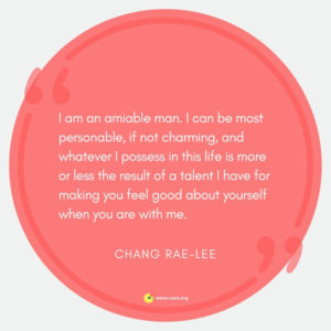 "I am an amiable man. I can be most personable, if not charming, and whatever I possess in this life is more or less the result of a talent I have for making you feel good about yourself when you are with me." --Chang-rae Lee
