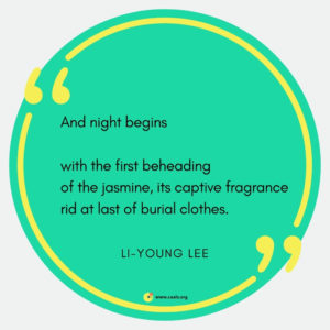 â€œAnd night begins // with the first beheading / of the jasmine, its captive fragrance / rid at last of burial clothes.â€ --Li-Young Lee